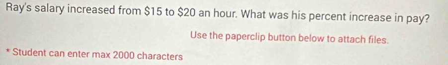 Ray's salary increased from $15 to $20 an hour. What was his percent increase in pay? 
Use the paperclip button below to attach files. 
* Student can enter max 2000 characters