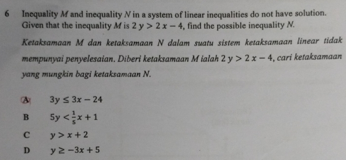 Inequality M and inequality N in a system of linear inequalities do not have solution.
Given that the inequality M is 2y>2x-4 , find the possible inequality N.
Ketaksamaan M dan ketaksamaan N dalam suatu sistem ketaksamaan linear tidak
mempunyai penyelesaian. Diberi ketaksamaan M ialah 2y>2x-4 , cari ketaksamaan
yang mungkin bagi ketaksamaan N.
A 3y≤ 3x-24
B 5y
C y>x+2
D y≥ -3x+5