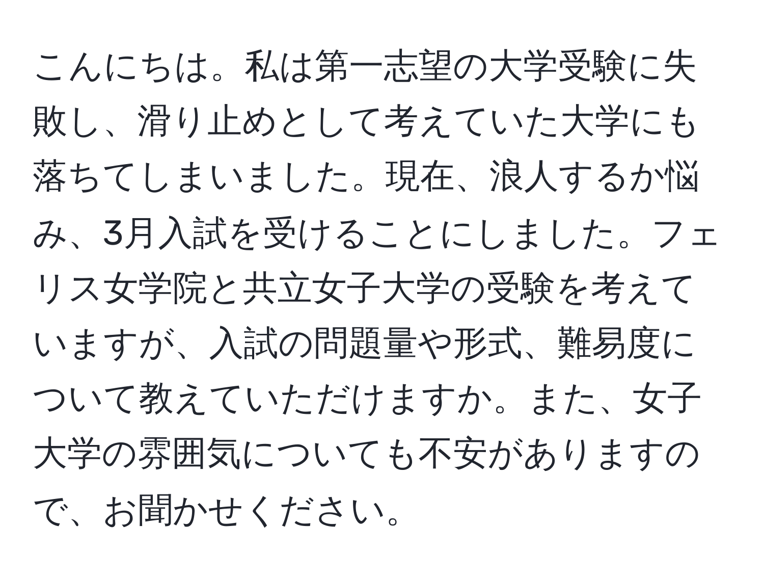 こんにちは。私は第一志望の大学受験に失敗し、滑り止めとして考えていた大学にも落ちてしまいました。現在、浪人するか悩み、3月入試を受けることにしました。フェリス女学院と共立女子大学の受験を考えていますが、入試の問題量や形式、難易度について教えていただけますか。また、女子大学の雰囲気についても不安がありますので、お聞かせください。