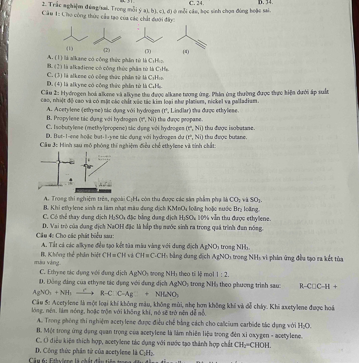 5 1 . C. 24. D. 34.
2. Trắc nghiệm đúng/sai. Trong mỗi ý a), b), c), d) ở mỗi câu, học sinh chọn đúng hoặc sai.
Câu 1: Cho công thức cấu tạo của các chất dưới đây:
(1) (2) (3) (4)
A. (1) là alkane có công thức phân tử là C_5H_12.
B. (2) là alkadiene có công thức phân tử là C_5H_8.
C. (3) là alkene có công thức phân tử là C₅H₁.
D. (4) là alkyne có công thức phân tử là C₄H₆.
Câu 2: Hydrogen hoá alkene và alkyne thu được alkane tương ứng. Phản ứng thường được thực hiện dưới áp suất
cao, nhiệt độ cao và có mặt các chất xúc tác kim loại như platium, nickel va palladium.
A. Acetylene (ethyne) tác dụng với hydrogen (tº, Lindlar) thu được ethylene.
B. Propylene tác dụng với hydrogen (t°,Ni) thu được propane.
C. Isobutylene (methylpropene) tác dụng với hydrogen (t°,Ni) thu được isobutane.
D. But-1-ene hoặc but-1-yne tác dụng với hydrogen dư (t°,Ni) thu được butane.
Câu 3: Hình sau mô phỏng thí nghiệm điều chế ethylene và tính chất:
D
A. Trong thí nghiệm trên, ngoài C_2H_4 còn thu được các sản phẩm phụ là CO_2 và SO_2.
B. Khí ethylene sinh ra làm nhạt màu dung dịch KMnO_4 loãng hoặc nước Br_2 loãng.
C. Có thể thay dung dịch H_2SO_4 đặc bằng dung dịch H_2SO_4 10% vẫn thu được ethylene.
D. Vai trò của dung dịch NaOH đặc là hấp thụ nước sinh ra trong quá trình đun nóng.
Câu 4: Cho các phát biểu sau:
A. Tất cả các alkyne đều tạo kết tủa màu vàng với dung dịch AgNO_3 trong NH_3.
B. Khôr gthhat e phân biệt CHequiv CH và CHequiv C-CH_3 bằng dung dịch AgNO_3 trong NH_3 vì phản ứng đều tạo ra kết tủa
màu vàng.
C. Ethyne tác dụng với dung dịch AgNO_3 trong NH_3 theo tỉ lệ mol 1:2.
D. Đồng đăng của ethyne tác dụng với dung dịch AgNO_3 trong ] NH_3 theo phương trình sau: R-C□ C-H+
AgNO_3+NH_3xrightarrow I°R-C□ C-Ag□ +NH_4NO_3
Câu 5: Acetylene là một loại khí không màu, không mùi, nhẹ hơn không khí và dễ cháy. Khi axetylene được hoá
lỏng. nén. làm nóng, hoặc trộn với không khí, nó sẽ trở nên dễ nổ.
A. Trong phòng thí nghiệm acetylene được điều chế bằng cách cho calcium carbide tác dụng với H_2O.
B. Một trong ứng dụng quan trọng của acetylene là làm nhiên liệu trong đèn xì oxygen - acetylene.
C. Ở điều kiện thích hợp, acetylene tác dụng với nước tạo thành hợp chất CH_2=CHOH.
D. Công thức phân tử của acetylene là C_2H_2.
Câu 6: Ethylene là chất đầu tiên trong A≌ x+frac frac ^2