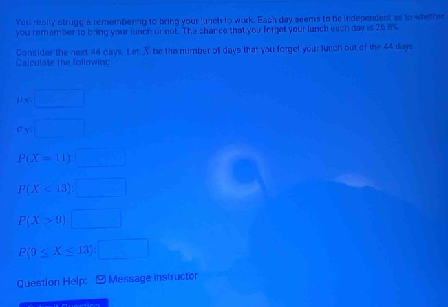 You really struggle remembering to bring your lunch to work. Each day seems to be independent as to whether
you remember to bring your lunch or not. The chance that you forget your lunch each day is 26.8%
Consider the next 44 days. Let X be the number of days that you forget your lunch out of the 44 days
Calculate the following
mu _X=□
sigma _C:□
P(X=11):□
P(X<13):□
P(X>9):□
P(9≤ X≤ 13):□
Question Help: [ Message instructor