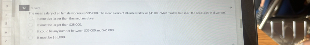 3 16 1 point
4 The mean salary of all female workers is $35,000. The mean salary of all male workers is $41,000. What must be true about the mean salary of all workers?
It must be larger than the median salary.
5 It must be larger than $38,000.
6 It could be any number between $35,000 and $41,000.
It must be $38,000.
7