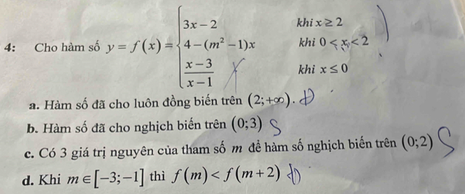 4: Cho hàm số y=f(x)=beginarrayl 3x-2 4-(m^2-1)x  (x-3)/x-1 xendarray. khi x≥ 2
khi 0
khi x≤ 0
a. Hàm số đã cho luôn đồng biến trên (2;+∈fty ).
b. Hàm số đã cho nghịch biến trên (0;3)
c. Có 3 giá trị nguyên của tham số m để hàm số nghịch biến trên (0;2)
d. Khi m∈ [-3;-1] thì f(m)