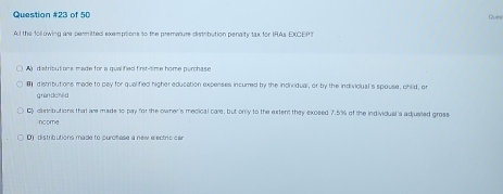 of 50 Gues
AI the following are permitted exemptions to the premature distribution penalty tax for IRAs EXCEPT
distributions made for a qualified first-time home purchase 
( distributions made to pay for qualified higher education expenses incured by the incividual, or by the indivicual's spouse, child, ar
g rando hlld
Cy ciatributions that are made to pay for the owner's mecical care, but only to the extent they exceed 7.5% of the individual 's adjusied gross
ncome
D) distributions made to purolése à new e ectric car