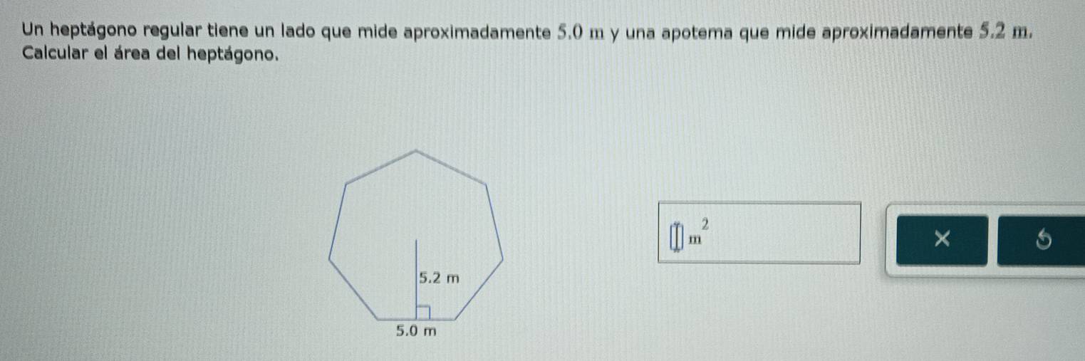 Un heptágono regular tiene un lado que mide aproximadamente 5.0 m y una apotema que mide aproximadamente 5.2 m. 
Calcular el área del heptágono.
□ m^2
×