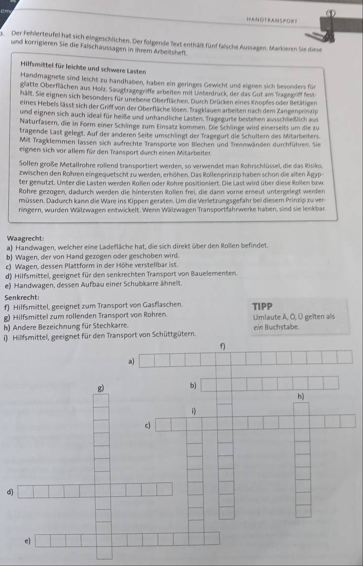 ①
cm HANDTRANSRORT
3. Der Fehlerteufel hat sich eingeschlichen. Der folgende Text enthält fünf falsche Aussagen. Markieren Sie diese
und korrigieren Sie die Falschaussagen in Ihrem Arbeitsheft.
Hilfsmittel für leichte und schwere Lasten
Handmagnete sind leicht zu handhaben, haben ein geringes Gewicht und eignen sich besonders für
glatte Oberflächen aus Holz. Saugtragegriffe arbeiten mit Unterdruck, der das Gut am Tragegriff fest
hält. Sie eignen sich besonders für unebene Oberflächen. Durch Drücken eines Knopfes oder Betätigen
eines Hebels lässt sich der Griff von der Oberfläche lösen. Tragklauen arbeiten nach dem Zangenprinzig
und eignen sich auch ideal für heiße und unhandliche Lasten. Tragegurte bestehen ausschließlich aus
Naturfasern, die in Form einer Schlinge zum Einsatz kommen. Die Schlinge wird einerseits um die zu
tragende Last gelegt. Auf der anderen Seite umschlingt der Tragegurt die Schultern des Mitarbeiters.
Mit Tragklemmen lassen sich aufrechte Transporte von Blechen und Trennwänden durchführen. Sie
eignen sich vor allem für den Transport durch einen Mitarbeiter.
Sollen große Metallrohre rollend transportiert werden, so verwendet man Rohrschlüssel, die das Risiko,
zwischen den Rohren eingequetscht zu werden, erhöhen. Das Rollenprinzip haben schon die alten Ägyp-
ter genutzt. Unter die Lasten werden Rollen oder Rohre positioniert. Die Last wird über diese Rollen bzw.
Rohre gezogen, dadurch werden die hintersten Rollen frei, die dann vorne erneut untergelegt werden
müssen. Dadurch kann die Ware ins Kippen geraten. Um die Verletzungsgefahr bei diesern Prinzip zu ver-
ringern, wurden Wälzwagen entwickelt. Wenn Wälzwagen Transportfahrwerke haben, sind sie lenkbar.
Waagrecht:
a) Handwagen, welcher eine Ladefläche hat, die sich direkt über den Rollen befindet.
b) Wagen, der von Hand gezogen oder geschoben wird.
c) Wagen, dessen Plattform in der Höhe verstellbar ist.
d) Hilfsmittel, geeignet für den senkrechten Transport von Bauelementen.
e) Handwagen, dessen Aufbau einer Schubkarre ähnelt.
Senkrecht:
f) Hilfsmittel, geeignet zum Transport von Gasflaschen. TIPP
g) Hilfsmittel zum rollenden Transport von Rohren. Umlaute Ä, Ö, Ü gelten als
h) Andere Bezeichnung für Stechkarre. ein Buchstabe.
i) Hilfsmittel, geeignet für den Transport von Schüttgütern.
d