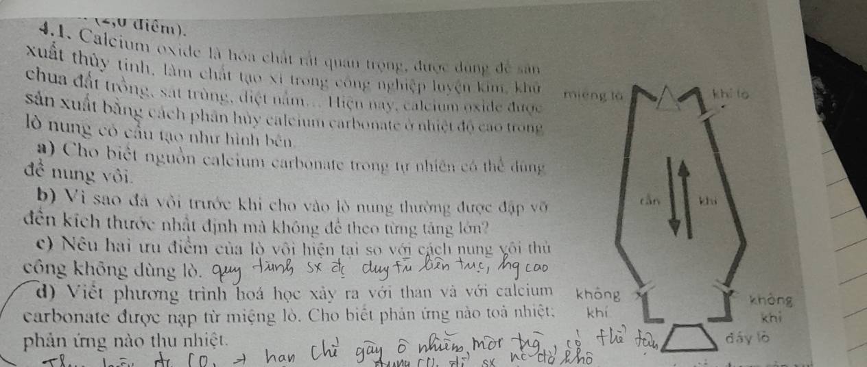 4,0 điểm). 
4.1. Calcium oxide là hóa chất rắt quan trọng, được dùng đề sân 
xuất thủy tinh, làm chất tạo xỉ trong công nghiệp luyện kim, khủ 
chua đất trồng, sát trùng, điệt nằm... Hiện nay, calcium oxide được 
sản xuất bằng cách phân hủy calcium carbonate ở nhiệt độ cao trong 
lò nung có cầu tạo như hình bên 
a ) Cho biết nguồn calcium carbonate trong tự nhiên có thể dùng 
để nung vôi. 
b) Vì sao đá vôi trước khi cho vào lò nung thường được đặp vỡi 
đến kích thước nhất định mà không để theo từng tăng lớn? 
c) Nêu hai ưu điểm của lò vôi hiện tại so với cách nung vôi thủ 
công không dùng lò 
d) Việt phương trình hoá học xảy ra với than và với calcium 
carbonate được nạp từ miệng lò. Cho biết phản ứng nào toả nhiệt: 
phản ứng nào thu nhiệt.