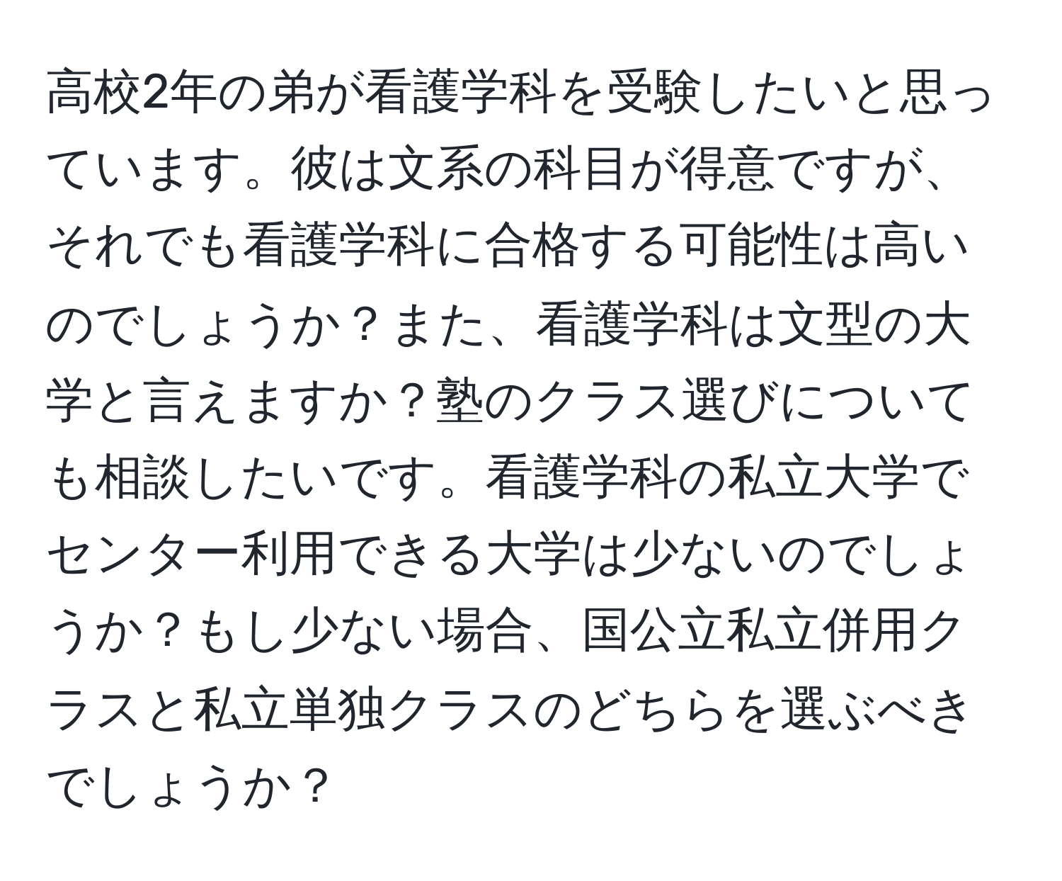 高校2年の弟が看護学科を受験したいと思っています。彼は文系の科目が得意ですが、それでも看護学科に合格する可能性は高いのでしょうか？また、看護学科は文型の大学と言えますか？塾のクラス選びについても相談したいです。看護学科の私立大学でセンター利用できる大学は少ないのでしょうか？もし少ない場合、国公立私立併用クラスと私立単独クラスのどちらを選ぶべきでしょうか？