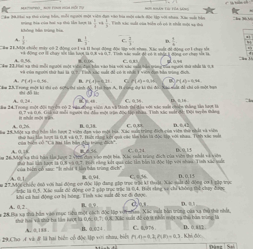 là biển cổ : ''
MATHPRIO _ NOS TINH HOA HI Tự Nơi nhân tải tóa sáng
M
Cầu 20.Hai xạ thủ cùng bản, mỗi người một viên đạn vào bia một cách độc lập với nhau. Xác suất bản Câu 30.M
trúng bia của hai xạ thủ lần lượt là  1/2  vǎ  1/3  Tinh xác suất của biển cố có ít nhất một xạ thủ
không bắn trúng bia.
B.
a)
C.
A.  1/2 .  1/3 .  2/3 .  5/6 . b)
D.
Cầu 21.Một chiếc máy có 2 động cơ I và II hoạt động độc lập với nhau. Xác suất để động cơ I chạy tốt c)
và động cơ II chạy tốt lần lượt là 0,8 và 0,7. Tinh xác suất để có ít nhật 1 động cơ chạy tốt là. d
Câu 31
A. 0.56. B. 0.06. C. 0,83. D. 0,94
Cầu 22.Hai xạ thủ mỗi người một viên đạn bắn vào bia với xác suất bản trúng của người thứ nhất là 0,8
và của người thứ hai là 0,7. Tính xác suất đề có ít nhất 1 viên đạn bản trùng đích.
A. P(A)=0,56. B. P(A)=0,21. C. P(A)=0,16. D. P(A)=0.94.
Câu 23.Trong một kỉ thi có 60% thí sinh độ. Hai bạn A, B cùng dự kì thi đó. Xác suất để chỉ có một bạn
thì đỗ là:
A. 0, 24. B. 0. 48 . C. 0,36 . D. 0,16 . Câu
2ầu 24.Trong một đội tuyển có 2 vận động viên An và Bình thí đầu với xác suất chiến thắng lần lượt là
0,7 và 0,6. Giả sử mỗi người thi đầu một trận độc lập nhau. Tinh xác suất để: Đội tuyển thắng
it nhất một trận.
A. 0,26. B. 0,38. C. 0,88. D. 0,42
ầu 25.Một xạ thủ bản lần lượt 2 viên đạn vào một bia. Xác suất trúng đích của viên thứ nhất và viên
thứ hai lần lượt là 0,8 và 0,7. Biết rằng kết quả các lần bắn là độc lập với nhau. Tính xác suất
của biển cổ "Cà hai lần bắn đều trùng đích".
A. 0.18. B. 0.56. C. 0.24. D. 0.15
iu 26.Một xạ thủ bắn lần Jượt 2 viên đạn vào một bia. Xác suất trúng địch của viên thứ nhất và viên
thứ hai lần lượt là 0,8 và 0,7. Biết rằng kết quả các lần bắn là độc lập với nhau. Tính xác suất
của biến cố sau: "Ít nhất 1 lần bắn trúng đích".
A. 0.1. B. 0.94. C. 0.56. D. 0.15
Su 27.Một chiếc ôtô với hai động cơ độc lập đang gặp trục trặc kĩ thuật. Xác suất để động cơ 1 gặp trục
lrặc là 0,5. Xác suất để động cơ 2 gặp trục trặc là 0,4. Biết rằng xe chỉ không thể chạy được
khi cả hai động cơ bị hỏng. Tính xác suất đễ xe đi được.
A. 0,2 . B. 0,9 . C, /0,8.
D. 0,1 ,
ău 28.Ba xạ thủ bắn vào mục tiêu một cách độc lập với nhau. Xác suất bắn trúng của xạ thủ thứ nhất,
thứ hai và thứ ba lần lượt là 0,6; 0,7; 0,8. Xác suất để có ít nhất một xạ thủ bãn trùng là
A. 0,188 . B. 0,024 . C. 0,976 . D. 0,812 .
29.Cho A và B là hai biến cổ độc lập với nhau, biết P(A)=0,2;P(B)=0,3. Khi đó:
Đúng Sai