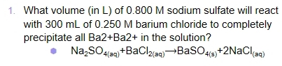 What volume (in L) of 0.800 M sodium sulfate will react 
with 300 mL of 0.250 M barium chloride to completely 
precipitate all Ba2+Ba2+ in the solution?
Na_2SO_4(aq)+BaCl_2(aq)to BaSO_4(s)+2NaCl_(aq)