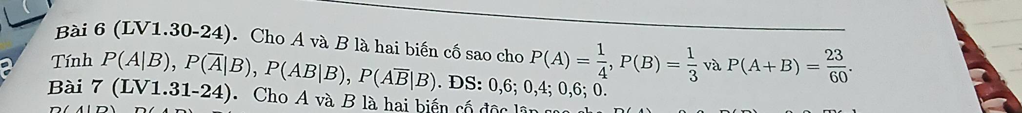 (LV1.30-24). Cho A và B là hai biến cố sao cho P(A)= 1/4 , P(B)= 1/3  và P(A+B)= 23/60 . 
Tính P(A|B), P(overline A|B), P(AB|B), P(Aoverline B|B). DS : 0, 6; 0, 4; 0, 6; 0. 
Bài 7(LV1.31-24) Cho A và B là hai biến cố độc lã