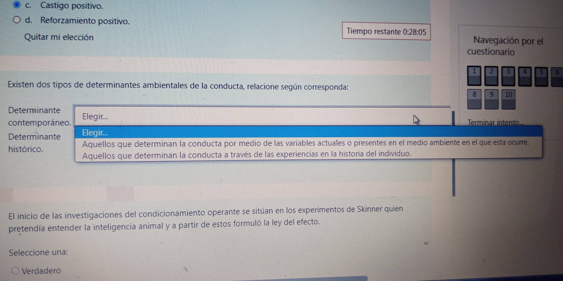 c. Castigo positivo.
d. Reforzamiento positivo.
Tiempo restante 0:28:05
Quitar mi elección
Navegación por el
cuestionario
1 2 3 4 5 6
Existen dos tipos de determinantes ambientales de la conducta, relacione según corresponda:
8 9 10
Determinante Elegir...
contemporáneo. Terminar intento.
Determinante Elegir...
histórico.
Aquellos que determinan la conducta por medio de las variables actuales o presentes en el medio ambiente en el que esta ocurre.
Aquellos que determinan la conducta a través de las experiencias en la historia del individuo.
El inicio de las investigaciones del condicionamiento operante se sitúan en los experimentos de Skinner quien
pretendía entender la inteligencia animal y a partir de estos formuló la ley del efecto.
Seleccione una:
Verdadero