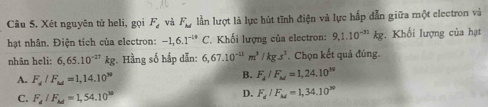 Xét nguyên tử heli, gọi F_d và F_M lần lượt là lực hút tĩnh điện và lực hấp dẫn giữa một electron và
hạt nhân. Điện tích của electron: -1,6.1^(-18)C *. Khối lượng của electron: 9,1.10^(-31)kg. Khối lượng của hạt
nhân heli: 6,65.10^(-27)kg :. Hằng số hấp dẫn: 6,67.10^(-11)m^3/kg.s^2. Chọn kết quả đúng.
A. F_d/F_M=1,14.10^N
B. F_d/F_M=1,24.10^(38)
C. F_d/F_M=1,54.10^(30)
D. F_d/F_M=1,34.10^(30)