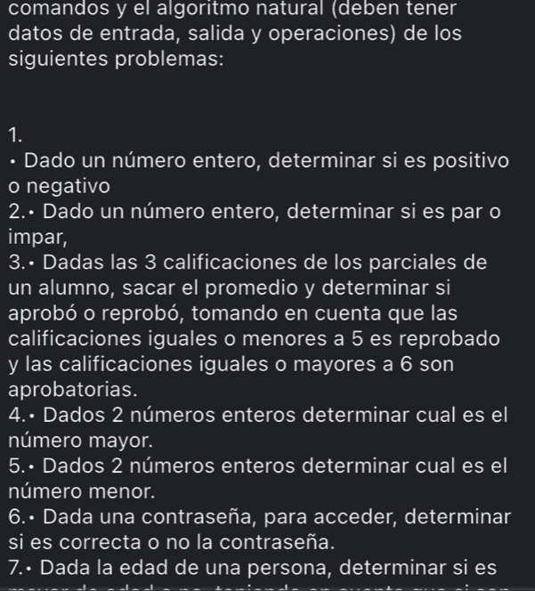 comandos y el algoritmo natural (deben tener 
datos de entrada, salida y operaciones) de los 
siguientes problemas: 
1. 
• Dado un número entero, determinar si es positivo 
o negativo 
2.• Dado un número entero, determinar si es par o 
impar, 
3.• Dadas las 3 calificaciones de los parciales de 
un alumno, sacar el promedio y determinar si 
aprobó o reprobó, tomando en cuenta que las 
calificaciones iguales o menores a 5 es reprobado 
y las calificaciones iguales o mayores a 6 son 
aprobatorias. 
4.• Dados 2 números enteros determinar cual es el 
número mayor. 
5.• Dados 2 números enteros determinar cual es el 
número menor. 
6.• Dada una contraseña, para acceder, determinar 
si es correcta o no la contraseña. 
7.• Dada la edad de una persona, determinar si es