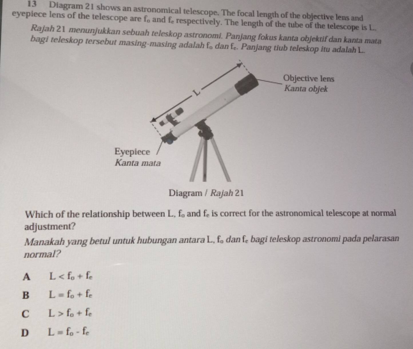 Diagram 21 shows an astronomical telescope. The focal length of the objective lens and
eyepiece lens of the telescope are f_o and f_e respectively. The length of the tube of the telescope is L.
Rajah 21 menunjukkan sebuah teleskop astronomi. Panjang fokus kanta objektif dan kanta mata
bagi teleskop tersebut masing-masing adalah f_o dan f_e. Panjang tiub teleskop itu adalah L.
Which of the relationship between L, f_0 and f_e is correct for the astronomical telescope at normal
adjustment?
Manakah yang betul untuk hubungan antara L, f_0 dan f_e bagi teleskop astronomi pada pelarasan
normal?
A L
B L=f_o+f_e
C L>f_o+f_e
D L=f_o-f_e