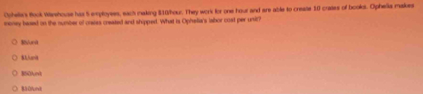 Oohelia's Book Warehouse has 5 employees, each making $10/hour. They work for one hour and are able to create 10 crates of books. Ophelia makes
money based on the number of crases created and shipped. What is Ophelia's labor cost per unit?
$Sunit
$1/unit
850unt
810 /unit