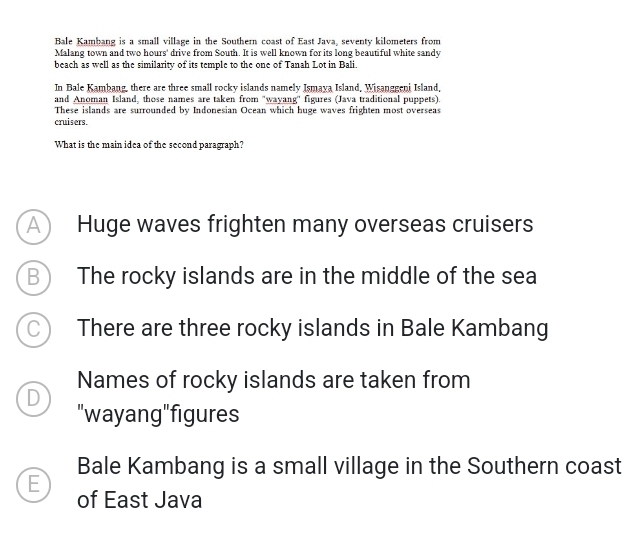 Bale Kambang is a small village in the Southern coast of East Java, seventy kilometers from
Malang town and two hours ' drive from South. It is well known for its long beautiful white sandy
beach as well as the similarity of its temple to the one of Tanah Lot in Bali.
In Bale Kambang, there are three small rocky islands namely Ismaya Island, Wisanggeni Island,
and Anoman Island, those names are taken from "wayang'' figures (Java traditional puppets).
These islands are surrounded by Indonesian Ocean which huge waves frighten most overseas
cruisers.
What is the main idea of the second paragraph?
A  Huge waves frighten many overseas cruisers
B The rocky islands are in the middle of the sea
C There are three rocky islands in Bale Kambang
Names of rocky islands are taken from
D
"wayang"figures
Bale Kambang is a small village in the Southern coast
E
of East Java