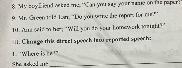 My boyfriend asked me; “Can you say your name on the paper?’ 
9. Mr. Green told Lan; “Do you write the report for me?” 
10. Ann said to her; “Will you do your homework tonight?” 
III. Change this direct speech into reported speech: 
1. “Where is he?” 
She asked me 
_