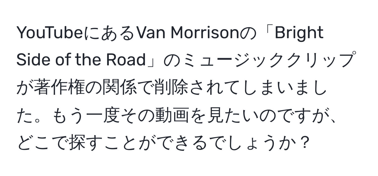 YouTubeにあるVan Morrisonの「Bright Side of the Road」のミュージッククリップが著作権の関係で削除されてしまいました。もう一度その動画を見たいのですが、どこで探すことができるでしょうか？