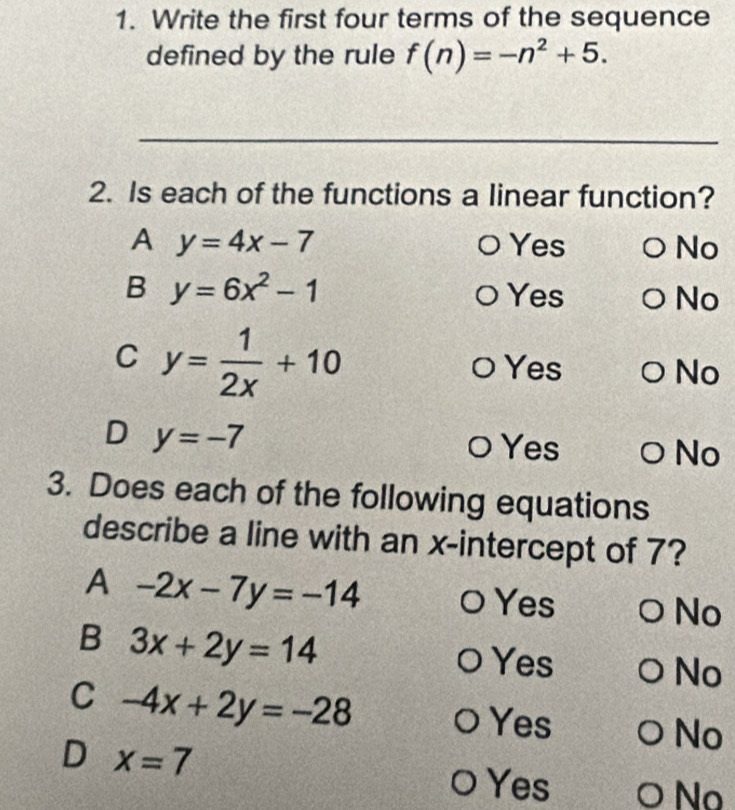 Write the first four terms of the sequence
defined by the rule f(n)=-n^2+5. 
_
2. Is each of the functions a linear function?
A y=4x-7 Yes No
B y=6x^2-1 Yes No
C y= 1/2x +10
Yes No
D y=-7
Yes No
3. Does each of the following equations
describe a line with an x-intercept of 7?
A -2x-7y=-14
Yes
No
B 3x+2y=14
Yes
No
C -4x+2y=-28
Yes
No
D x=7
O Yes O No