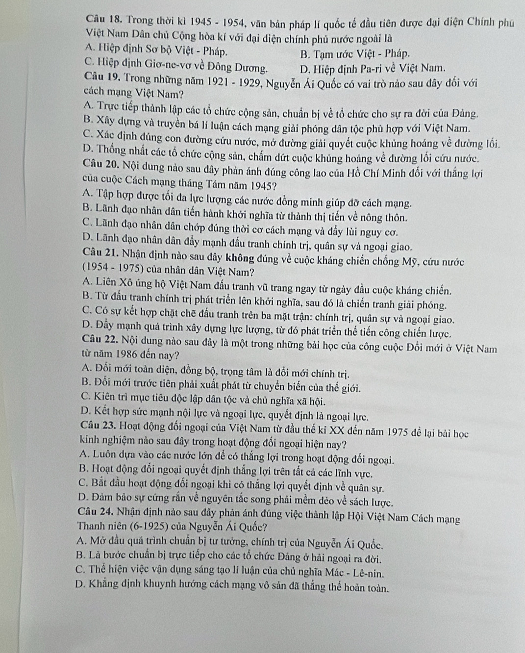 Trong thời kì 1945 - 1954, văn bản pháp lí quốc tế đầu tiên được đại diện Chính phú
Việt Nam Dân chủ Cộng hòa kí với đại diện chính phủ nước ngoài là
A. Hiệp định Sơ bộ Việt - Pháp.
B. Tạm ước Việt - Pháp.
C. Hiệp dịnh Giơ-ne-vơ về Đông Dương. D. Hiệp định Pa-ri về Việt Nam.
Câu 19. Trong những năm 1921 - 1929, Nguyễn Ái Quốc có vai trò nào sau đây đổi với
cách mạng Việt Nam?
A. Trực tiếp thành lập các tổ chức cộng sản, chuẩn bị về tổ chức cho sự ra đời của Đảng.
B. Xây dựng và truyền bá lí luận cách mạng giải phóng dân tộc phù hợp với Việt Nam.
C. Xác định đúng con đường cứu nước, mở đường giải quyết cuộc khủng hoáng về đường lối.
D. Thống nhất các tổ chức cộng sản, chấm dứt cuộc khủng hoáng về dường lối cứu nước.
Câu 20. Nội dung nào sau dây phản ánh đúng công lao của Hồ Chí Minh đổi với thắng lợi
của cuộc Cách mạng tháng Tám năm 1945?
A. Tập hợp được tối đa lực lượng các nước đồng minh giúp đỡ cách mạng.
B. Lãnh đạo nhân dân tiến hành khới nghĩa từ thành thị tiến về nông thôn.
C. Lãnh đạo nhân dân chớp đúng thời cơ cách mạng và đầy lùi nguy cơ.
D. Lãnh đạo nhân dân đầy mạnh đầu tranh chính trị, quân sự và ngoại giao.
Câu 21. Nhận định nào sau đây không đúng về cuộc kháng chiến chống Mỹ, cứu nước
(1954 - 1975) của nhân dân Việt Nam?
A. Liên Xô ủng hộ Việt Nam đấu tranh vũ trang ngay từ ngày đầu cuộc kháng chiến.
B. Từ đấu tranh chính trị phát triển lên khởi nghĩa, sau đó là chiến tranh giải phóng.
C. Có sự kết hợp chặt chẽ đầu tranh trên ba mặt trận: chính trị, quân sự và ngoại giao.
D. Đầy mạnh quá trình xây dựng lực lượng, từ đó phát triển thế tiến công chiến lược.
Câu 22. Nội dung nào sau đây là một trong những bài học của công cuộc Đổi mới ở Việt Nam
từ năm 1986 đến nay?
A. Đổi mới toàn diện, đồng bộ, trọng tâm là đổi mới chính trị.
B. Đổi mới trước tiên phải xuất phát từ chuyển biến của thế giới.
C. Kiên trì mục tiêu độc lập dân tộc và chủ nghĩa xã hội.
D. Kết hợp sức mạnh nội lực và ngoại lực, quyết định là ngoại lực.
Câu 23. Hoạt động đối ngoại của Việt Nam từ đầu thế ki XX đến năm 1975 đề lại bài học
kinh nghiệm nào sau đây trong hoạt động đối ngoại hiện nay?
A. Luôn dựa vào các nước lớn để có thắng lợi trong hoạt động đối ngoại.
B. Hoạt động đổi ngoại quyết định thắng lợi trên tất cả các lĩnh vực.
C. Bắt đầu hoạt động đối ngoại khi có thắng lợi quyết định về quân sự.
D. Đảm bảo sự cứng rắn về nguyên tắc song phải mềm dẻo về sách lược.
Câu 24. Nhận định nào sau đây phản ánh đúng việc thành lập Hội Việt Nam Cách mạng
Thanh niên (6-1925) của Nguyễn Ái Quốc?
A. Mở đầu quá trình chuẩn bị tư tướng, chính trị của Nguyễn Ái Quốc.
B. Là bước chuẩn bị trực tiếp cho các tổ chức Đảng ở hải ngoại ra đời.
C. Thể hiện việc vận dụng sáng tạo lí luận của chủ nghĩa Mác - Lê-nin.
D. Khẳng định khuynh hướng cách mạng vô sản đã thắng thế hoàn toàn.