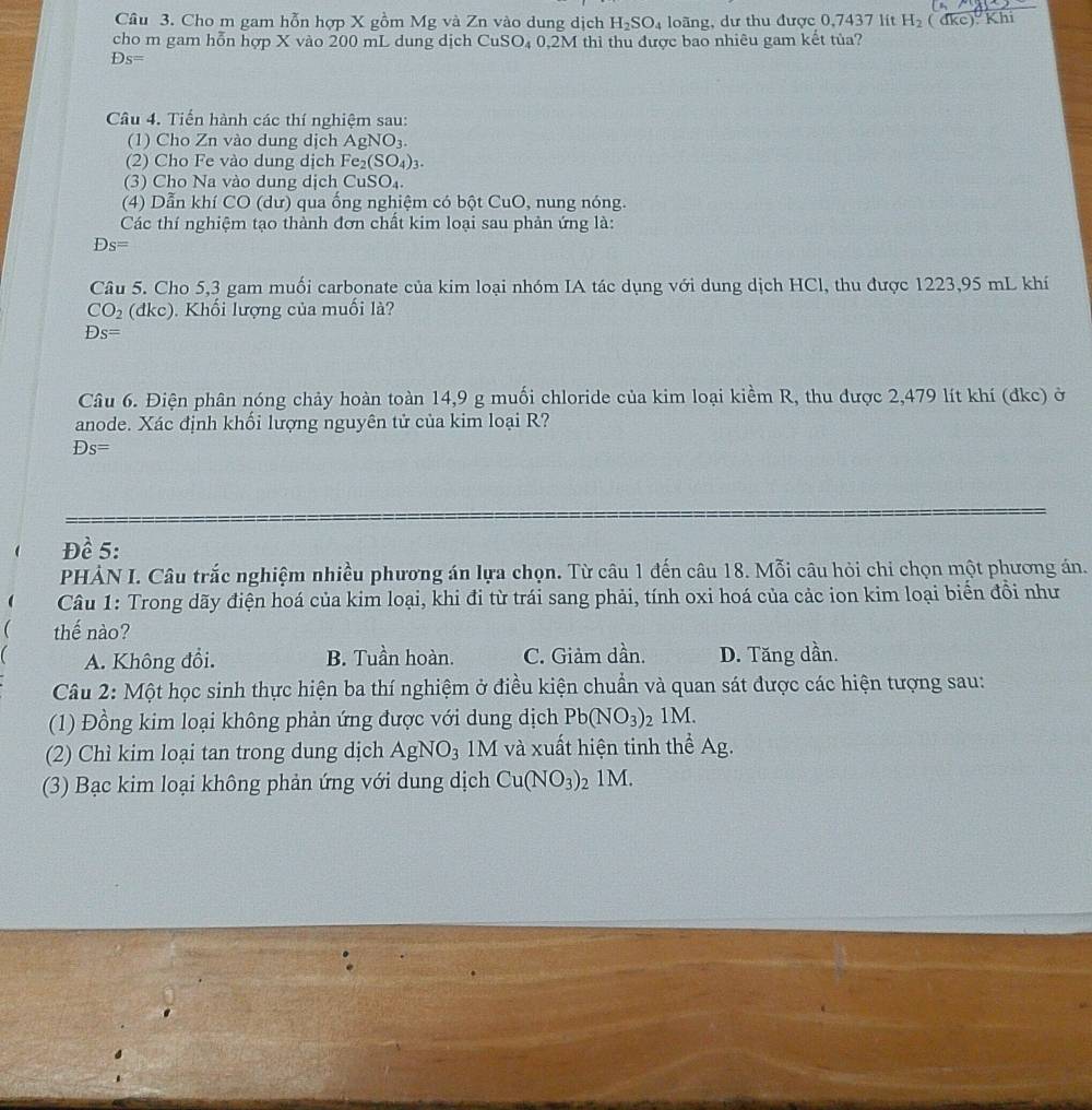 Cho m gam hỗn hợp X gồm Mg và Zn vào dung dịch H_2SO_4 loãng, dư thu được 0,7437 lít H_2(
cho m gam hỗn hợp X vào 200 mL dung dịch CuSO₄ 0,2M thì thu được bao nhiêu gam kết tủa? dke) Khi
Ds=
Câu 4. Tiến hành các thí nghiệm sau:
(1) Cho Zn vào dung dịch AgNO_3.
(2) Cho Fe vào dung dịch Fe_2(SO_4)_3.
(3) Cho Na vào dung dịch CuSO_4.
(4) Dẫn khí CO (dư) qua ống nghiệm có bột CuO, nung nóng.
Các thí nghiệm tạo thành đơn chất kim loại sau phản ứng là:
Ds=
Câu 5. Cho 5,3 gam muối carbonate của kim loại nhóm IA tác dụng với dung dịch HCl, thu được 1223,95 mL khí
CO_2(dkc). Khối lượng của muối là?
Ds=
Câu 6. Điện phân nóng chảy hoàn toàn 14,9 g muối chloride của kim loại kiềm R, thu được 2,479 lít khí (đkc) ở
anode. Xác định khối lượng nguyên tử của kim loại R?
Ds=
Đề 5:
PHẢN I. Câu trắc nghiệm nhiều phương án lựa chọn. Từ câu 1 đến câu 18. Mỗi câu hỏi chi chọn một phương án.
  Câu 1: Trong dãy điện hoá của kim loại, khi đi từ trái sang phải, tính oxi hoá của các ion kim loại biển đồi như
 thế nào?
( A. Không đồi. B. Tuần hoàn. C. Giảm dần. D. Tăng dần.
Câu 2: Một học sinh thực hiện ba thí nghiệm ở điều kiện chuẩn và quan sát được các hiện tượng sau:
(1) Đồng kim loại không phản ứng được với dung dịch Pb(NO_3)_21M.
(2) Chì kim loại tan trong dung dịch AgNO_3 1M và xuất hiện tinh thể Ag.
(3) Bạc kim loại không phản ứng với dung dịch Cu(NO_3) 2 1M.