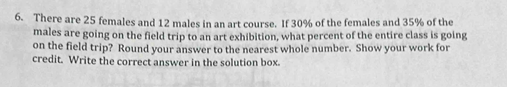 There are 25 females and 12 males in an art course. If 30% of the females and 35% of the 
males are going on the field trip to an art exhibition, what percent of the entire class is going 
on the field trip? Round your answer to the nearest whole number. Show your work for 
credit. Write the correct answer in the solution box.