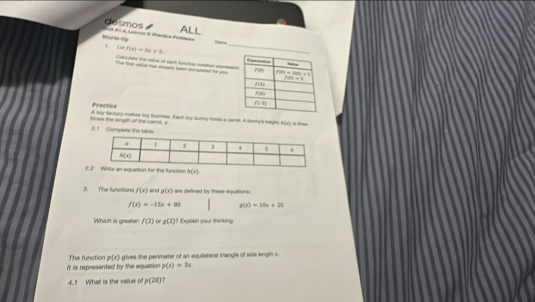 desmos
ALL
Orit AT.4, Lasson i: Préctice Probdema
Warm-Up Marsa
1. Lan f(x)=2x+5.
Celculste the vatue of each funcition notation expressio
The first value has aiready taws completed for you
Practice
A toy factory makes toy bunnies. Each toy bunny holds a canst. A bunny's height h(x)
times the length of the carrot, x
2.1 Compiste the ta
2.
3. The functions f(x) and g(x) are defined by these equations:
f(x)=-15x+80
g(x)=10x+25
Which is greater: f(2) of g(2) ? Explain your thinking.
The function p(s) gives the perimeter of an equilateral triangle of side length s.
It is represented by the equation p(s)=3s.
4.1 What is the value of p(20) ?