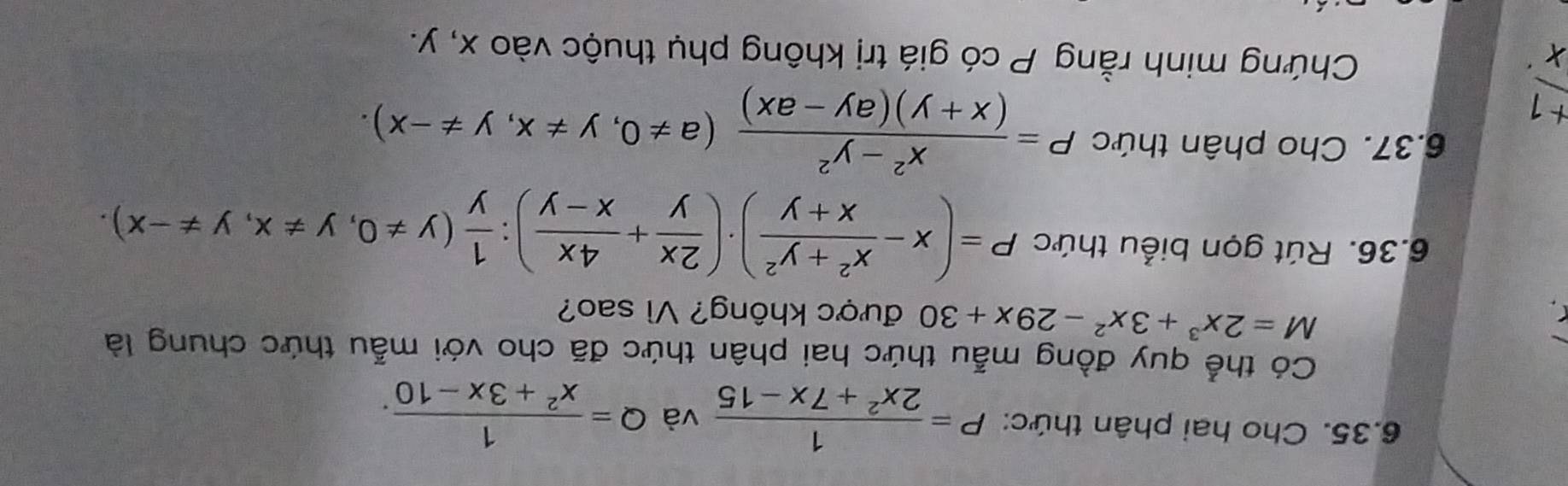 Cho hai phân thức: P= 1/2x^2+7x-15  và Q= 1/x^2+3x-10 . 
Có thể quy đồng mẫu thức hai phân thức đã cho với mẫu thức chung là
M=2x^3+3x^2-29x+30 được không? Vì sao? 
6.36. Rút gọn biểu thức P=(x- (x^2+y^2)/x+y )· ( 2x/y + 4x/x-y ) :  1/y (y!= 0, y!= x, y!= -x)
6.37. Cho phân thức P= (x^2-y^2)/(x+y)(ay-ax) (a!= 0,y!= x, y!= -x).
 (+1)/x . 
Chứng minh rằng P có giá trị không phụ thuộc vào x, y.