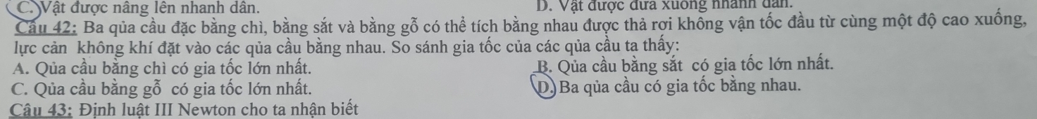 C. Vật được nâng lên nhanh dân. D. Vật được đưa xuông nhânh dan.
Cầu 42: Ba qủa cầu đặc bằng chì, bằng sắt và bằng gỗ có thể tích bằng nhau được thả rơi không vận tốc đầu từ cùng một độ cao xuống,
lực cản không khí đặt vào các qủa cầu bằng nhau. So sánh gia tốc của các qủa cầu ta thấy:
A. Qua cầu bằng chì có gia tốc lớn nhất. B. Qua cầu bằng sắt có gia tốc lớn nhất.
C. Qủa cầu bằng gỗ có gia tốc lớn nhất. D)Ba qủa cầu có gia tốc bằng nhau.
Câu 43: Định luật III Newton cho ta nhận biết