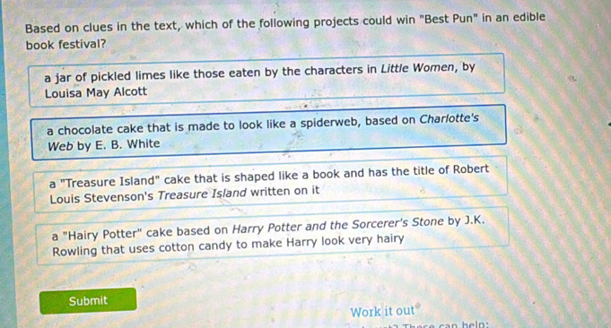 Based on clues in the text, which of the following projects could win "Best Pun" in an edible
book festival?
a jar of pickled limes like those eaten by the characters in Little Women, by
Louisa May Alcott
a chocolate cake that is made to look like a spiderweb, based on Charlotte's
Web by E. B. White
a "Treasure Island" cake that is shaped like a book and has the title of Robert
Louis Stevenson's Treasure Island written on it
a "Hairy Potter" cake based on Harry Potter and the Sorcerer's Stone by J.K.
Rowling that uses cotton candy to make Harry look very hairy
Submit
Work it out°