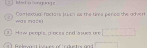 1  Media language 
Contextual factors (such as the time period the advert 
2 
was made) 
3) How people, places and issues are 
4 ) Relevant issues of industry and