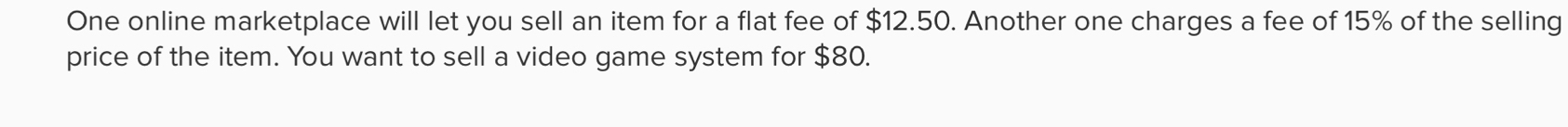 One online marketplace will let you sell an item for a flat fee of $12.50. Another one charges a fee of 15% of the selling 
price of the item. You want to sell a video game system for $80.