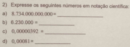 Expresse os seguintes números em notação científica: 
_ 
a) 8.734.000.000.000=
b) 6.230.000= _ 
c) 0,00000392= _ 
d) 0,00081= _