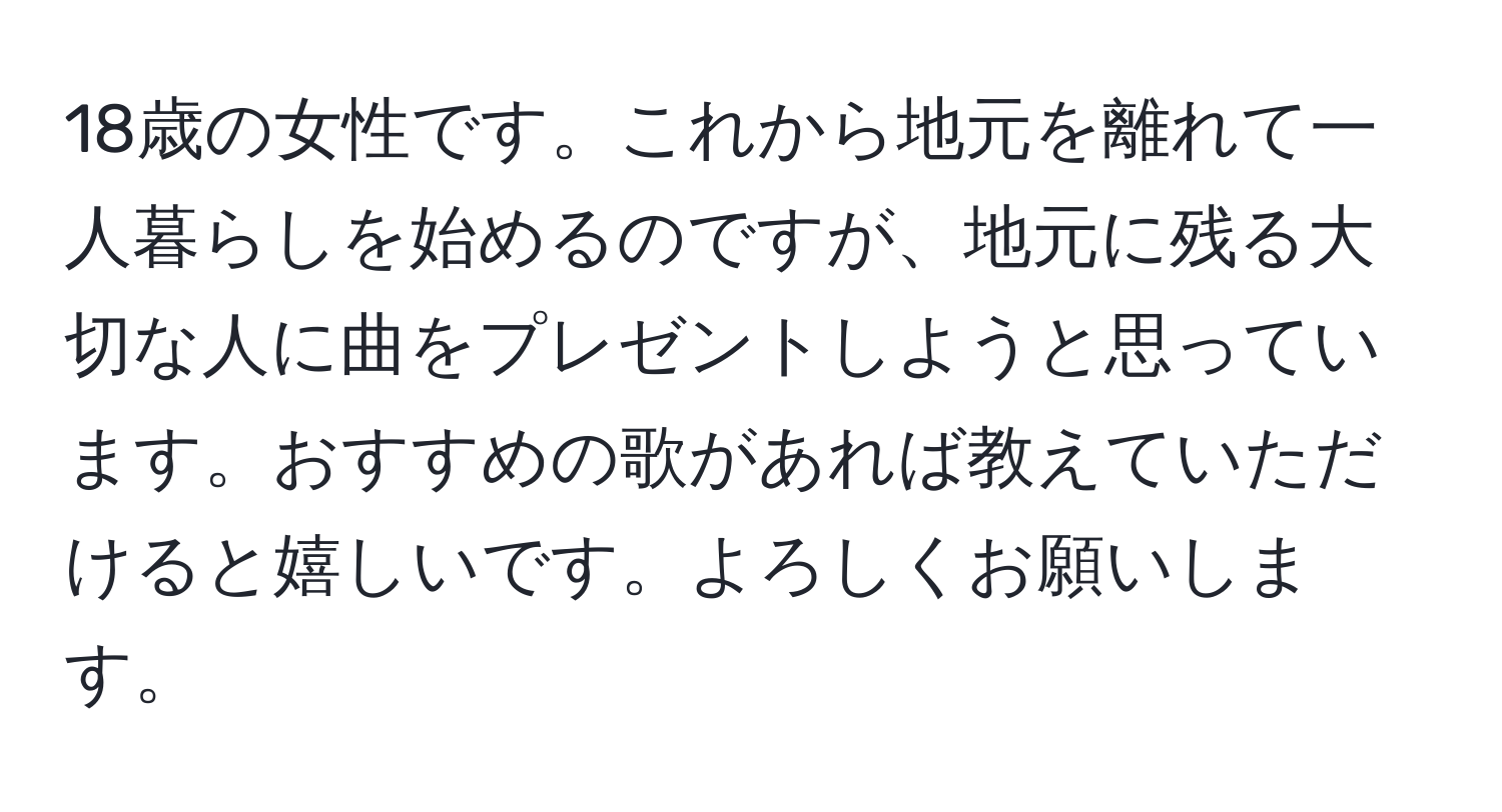 18歳の女性です。これから地元を離れて一人暮らしを始めるのですが、地元に残る大切な人に曲をプレゼントしようと思っています。おすすめの歌があれば教えていただけると嬉しいです。よろしくお願いします。