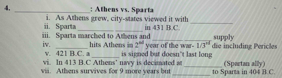 Athens vs. Sparta 
i. As Athens grew, city-states viewed it with 
_ 
ii. Sparta __in 431 B.C. 
iii. Sparta marched to Athens and _supply 
iv. _hits Athens in 2^(nd) year of the war- 1/3^(rd) die including Pericles 
v. 421 B.C. a _is signed but doesn’t last long 
vi. In 413 B.C Athens’ navy is decimated at_ (Spartan ally) 
vii. Athens survives for 9 more years but _to Sparta in 404 B.C.