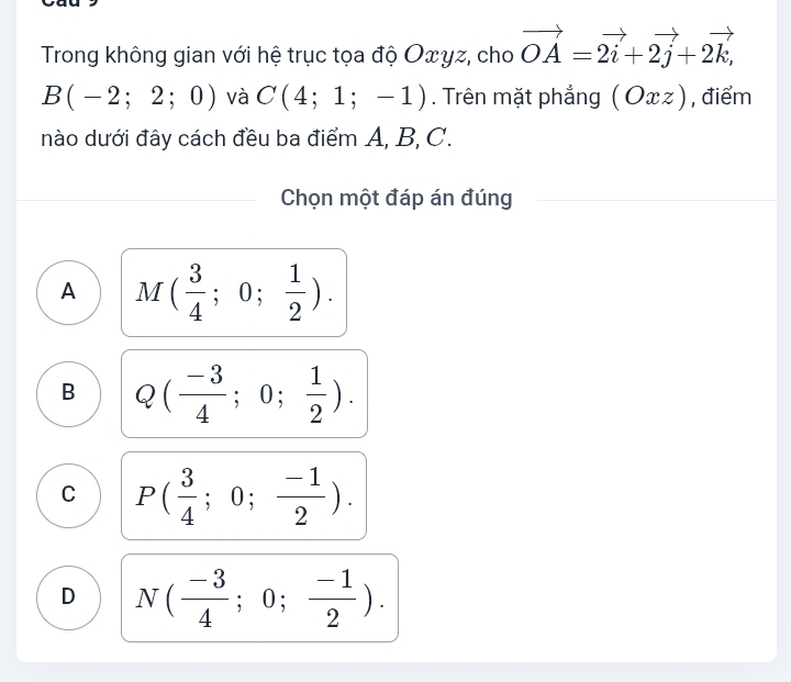 Trong không gian với hệ trục tọa độ Oxyz, cho vector OA=vector 2i+2vector j+2vector k,
B(-2;2;0) và C(4;1;-1). Trên mặt phẳng (Oxz) , điểm
nào dưới đây cách đều ba điểm A, B, C.
Chọn một đáp án đúng
A M( 3/4 ;0; 1/2 ).
B Q( (-3)/4 ;0; 1/2 ).
C P( 3/4 ;0; (-1)/2 ).
D N( (-3)/4 ;0; (-1)/2 ).