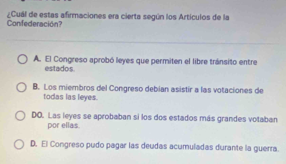 ¿Cuál de estas afirmaciones era cierta según los Artículos de la
Confederación?
A. El Congreso aprobó leyes que permiten el libre tránsito entre
estados.
B. Los miembros del Congreso debían asistir a las votaciones de
todas las leyes.
DO. Las leyes se aprobaban si los dos estados más grandes votaban
por ellas.
D. El Congreso pudo pagar las deudas acumuladas durante la guerra.