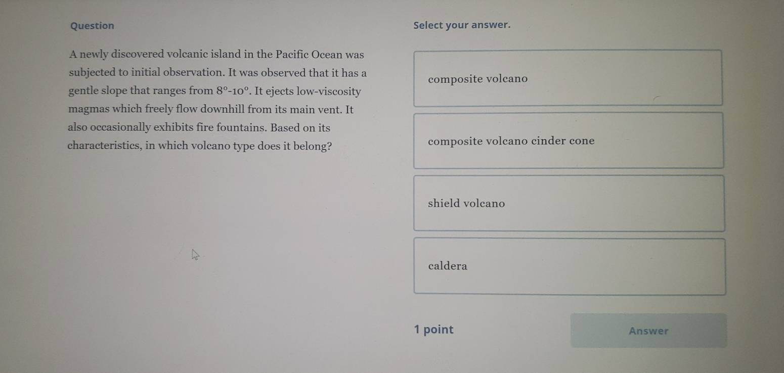 Question Select your answer.
A newly discovered volcanic island in the Pacific Ocean was
subjected to initial observation. It was observed that it has a
composite volcano
gentle slope that ranges from 8°-10°. It ejects low-viscosity
magmas which freely flow downhill from its main vent. It
also occasionally exhibits fire fountains. Based on its
characteristics, in which volcano type does it belong? composite volcano cinder cone
shield volcano
caldera
1 point Answer