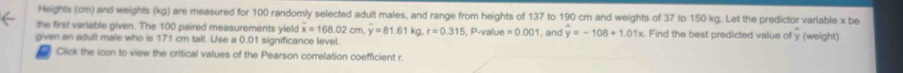 Heights (cm) and weights (kg) are measured for 100 randomly selected adult males, and range from heights of 137 to 190 cm and weights of 37 to 150 kg. Let the predictor variable x be 
the first variable given. The 100 paired measurements yield overline x=168.02 cm overline y=81.61kg, r=0.315, P.value=0.001
given an adult male who is 171 cm tall. Use a 0.01 significance level. , and y=-108+1.01x. Find the best predicted value of y (weight) 
Click the icon to view the critical values of the Pearson correlation coefficient r.