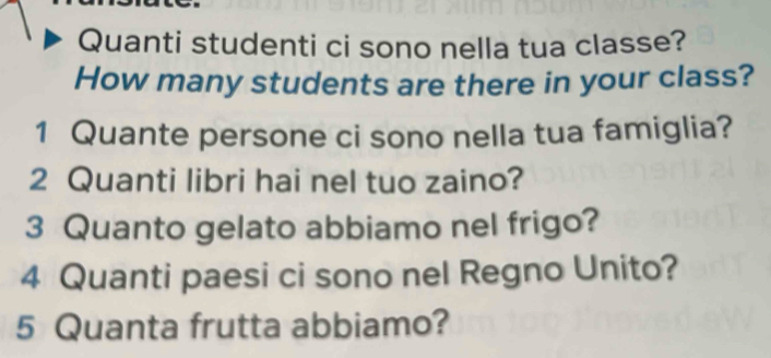 Quanti studenti ci sono nella tua classe? 
How many students are there in your class? 
1 Quante persone ci sono nella tua famiglia? 
2 Quanti libri hai nel tuo zaino? 
3 Quanto gelato abbiamo nel frigo? 
4 Quanti paesi ci sono nel Regno Unito? 
5 Quanta frutta abbiamo?