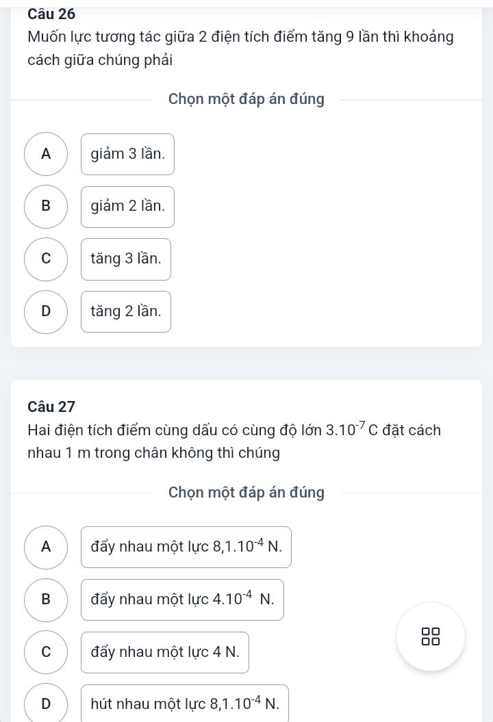 Muốn lực tương tác giữa 2 điện tích điểm tăng 9 lần thì khoảng
cách giữa chúng phải
Chọn một đáp án đúng
A giảm 3 lần.
B giảm 2 lần.
C tăng 3 lần.
D tăng 2 lần.
Câu 27
Hai điện tích điểm cùng dấu có cùng độ lớn 3.10^(-7)C đặt cách
nhau 1 m trong chân không thì chúng
Chọn một đáp án đúng
A đấy nhau một lực 8, 1.10^(-4)N.
B đấy nhau một lực 4.10^(-4)N.
□□
□□
C đẩy nhau một lực 4 N.
D hút nhau một lực 8, 1.10^(-4)N.