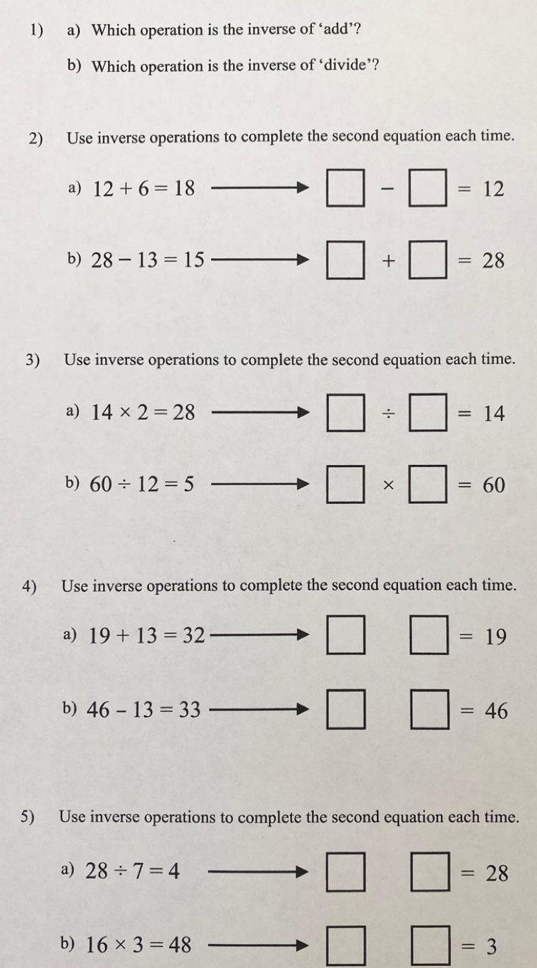 Which operation is the inverse of ‘add’? 
b) Which operation is the inverse of ‘divide’? 
2) Use inverse operations to complete the second equation each time. 
a) 12+6=18
□ -□ =12
b) 28-13=15
□ +□ =28
3) Use inverse operations to complete the second equation each time. 
a) 14* 2=28
□ / □ =14
b) 60/ 12=5
□ * □ =60
4) Use inverse operations to complete the second equation each time. 
a) 19+13=32 □ □ =19
b) 46-13=33 □ □ =46
5) Use inverse operations to complete the second equation each time. 
a) 28/ 7=4 □ □ =28
b) 16* 3=48
□ □ =3