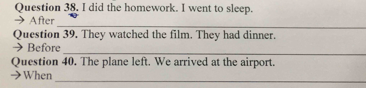 did the homework. I went to sleep. 
_ 
→After 
Question 39. They watched the film. They had dinner. 
_ 
→Before 
Question 40. The plane left. We arrived at the airport. 
_ 
When