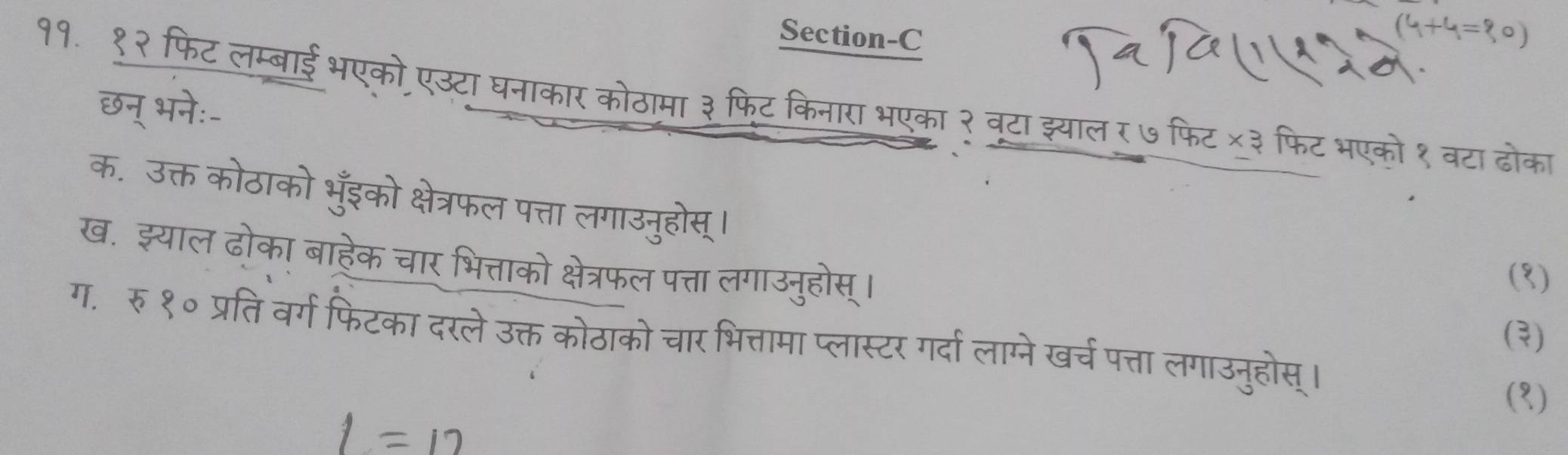 १. १२ 
Section-C 
(4+4= 
37 
ठामा ३ फिट किनारा भएका २ वटा झ्याल र७फिट ×३ फिट भएको १ वटा ढोका 
फ. उत 
इको क्षेत्रफल पत्ता 
ख. झ्यात हेक चार भित्ताको त्रफल पत्ता लगाउनुहोस्। 
(१) 
(३) 
ग. रु १० जैं वर्ग फिटका दरले ऊ ोठाको चार भित्तामा प्लास्टर गर्दा लाम्ने खर्च पत्ता लगाउनुहोस्। 
(१)