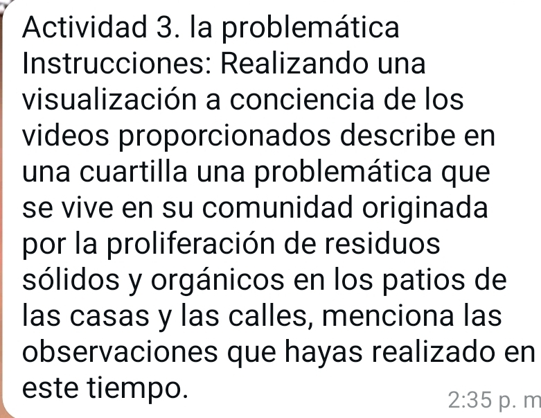 Actividad 3. la problemática 
Instrucciones: Realizando una 
visualización a conciencia de los 
videos proporcionados describe en 
una cuartilla una problemática que 
se vive en su comunidad originada 
por la proliferación de residuos 
sólidos y orgánicos en los patios de 
las casas y las calles, menciona las 
observaciones que hayas realizado en 
este tiempo.
2:35 p. m