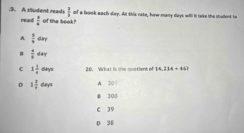 .9. A student reads  2/3  of a book each day. At this rate, how many days will it take the student to
read  5/6  of the book?
A  5/9 day
B  4/5 day
C 1 1/4  days 20. What is the quotient of 14,214+46 ?
D 1 2/7  days A 309
B 308
C 39
D 38