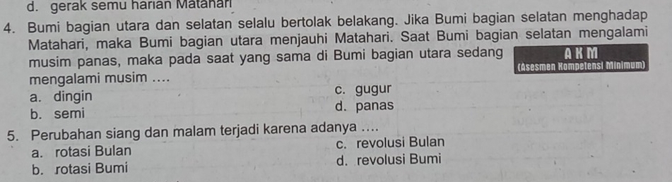 d. gerak semu harıan Matahan
4. Bumi bagian utara dan selatan selalu bertolak belakang. Jika Bumi bagian selatan menghadap
Matahari, maka Bumi bagian utara menjauhi Matahari. Saat Bumi bagian selatan mengalami
musim panas, maka pada saat yang sama di Bumi bagian utara sedang AKM
mengalami musim .... (Asesmen Kompetensi Mínimum)
a. dingin c. gugur
b. semi d. panas
5. Perubahan siang dan malam terjadi karena adanya ....
a. rotasi Bulan c. revolusi Bulan
b. rotasi Bumi d. revolusi Bumi