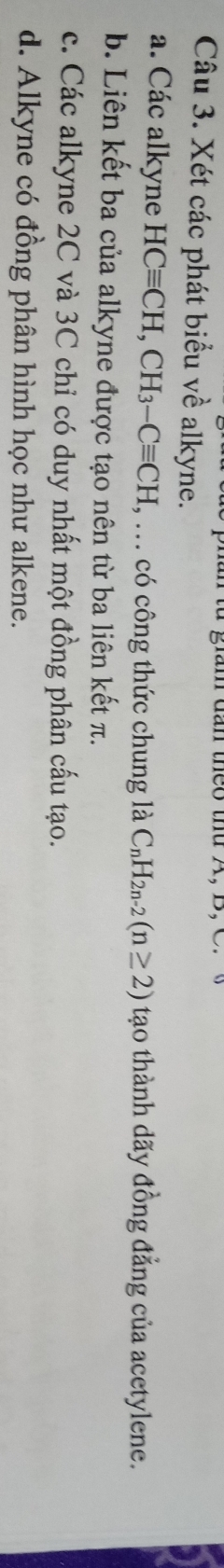 giam dan theo thứ A, B, C
Câu 3. Xét các phát biểu về alkyne.
a. Các alkyne HCequiv CH, CH_3-Cequiv CH , ... có công thức chung là C_nH_2n-2(n≥ 2) tạo thành dãy đồng đẳng của acetylene.
b. Liên kết ba của alkyne được tạo nên từ ba liên kết π.
c. Các alkyne 2C và 3C chỉ có duy nhất một đồng phân cấu tạo.
d. Alkyne có đồng phân hình học như alkene.