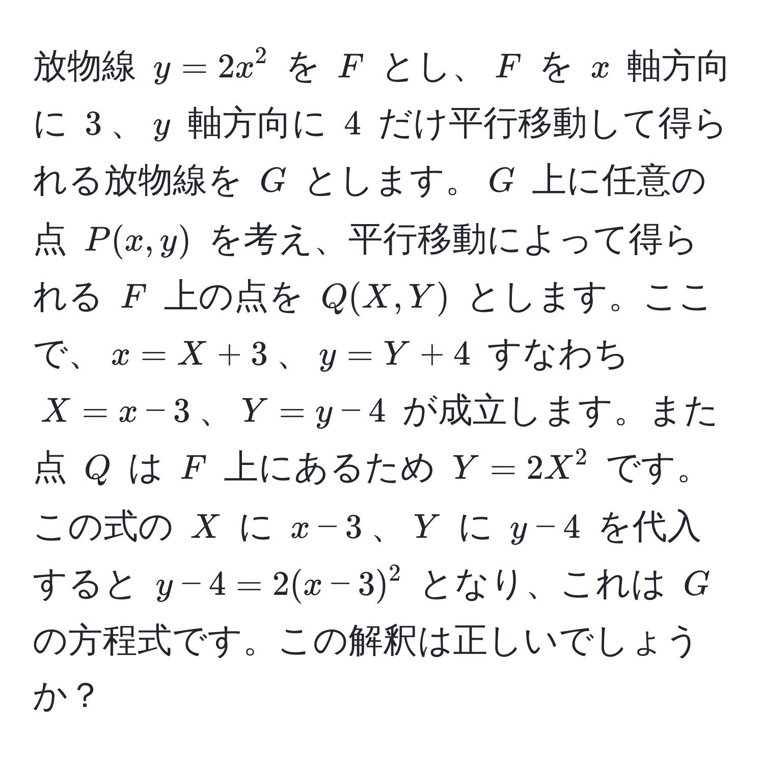 放物線 $y=2x^2$ を $F$ とし、$F$ を $x$ 軸方向に $3$、$y$ 軸方向に $4$ だけ平行移動して得られる放物線を $G$ とします。$G$ 上に任意の点 $P(x,y)$ を考え、平行移動によって得られる $F$ 上の点を $Q(X,Y)$ とします。ここで、$x=X+3$、$y=Y+4$ すなわち $X=x-3$、$Y=y-4$ が成立します。また点 $Q$ は $F$ 上にあるため $Y=2X^2$ です。この式の $X$ に $x-3$、$Y$ に $y-4$ を代入すると $y-4=2(x-3)^2$ となり、これは $G$ の方程式です。この解釈は正しいでしょうか？